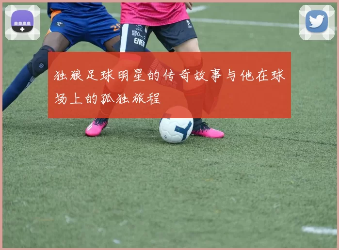 独狼足球明星的传奇故事与他在球场上的孤独旅程