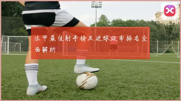 法甲最佳射手榜及进球效率排名全面解析