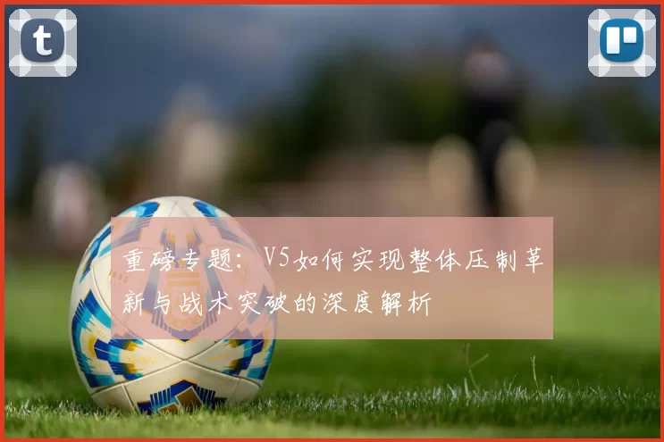 重磅专题：V5如何实现整体压制革新与战术突破的深度解析