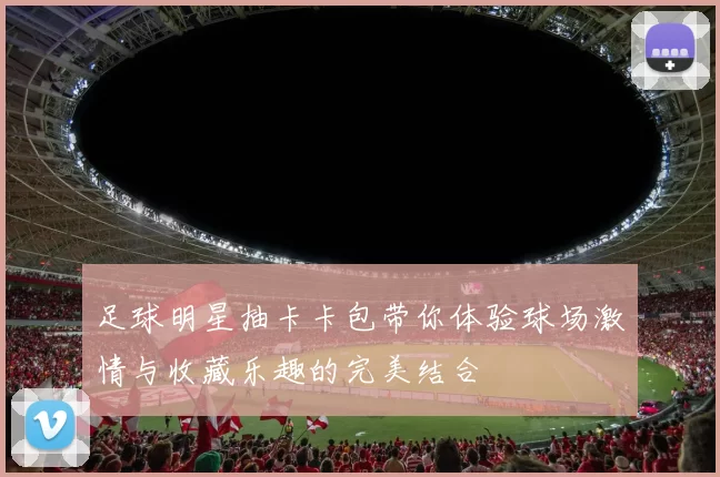 足球明星抽卡卡包带你体验球场激情与收藏乐趣的完美结合
