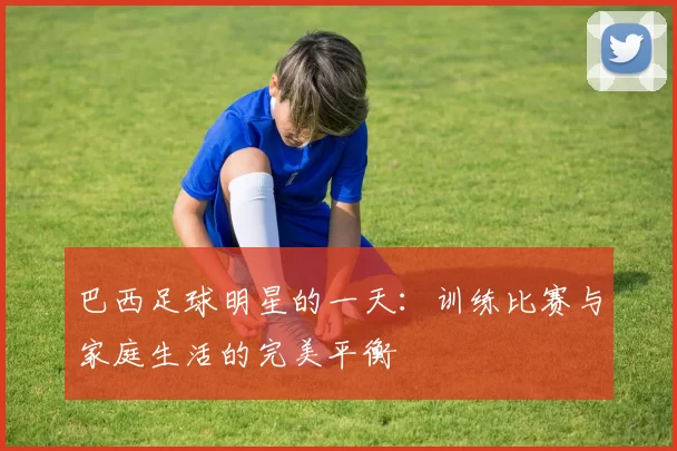 巴西足球明星的一天：训练比赛与家庭生活的完美平衡