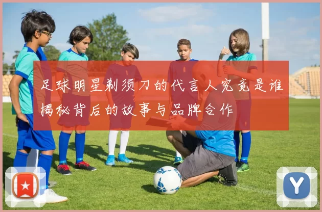 足球明星剃须刀的代言人究竟是谁揭秘背后的故事与品牌合作