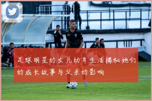 足球明星的女儿幼年生活揭秘她们的成长故事与父亲的影响