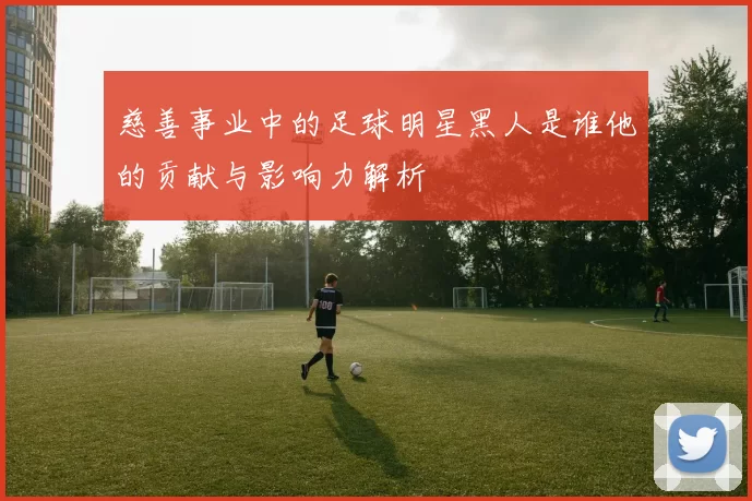 慈善事业中的足球明星黑人是谁他的贡献与影响力解析