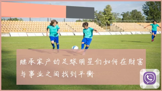 继承家产的足球明星们如何在财富与事业之间找到平衡