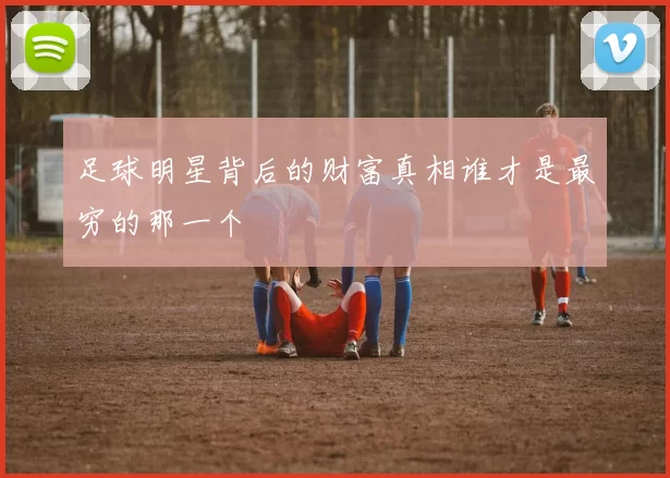 足球明星背后的财富真相谁才是最穷的那一个