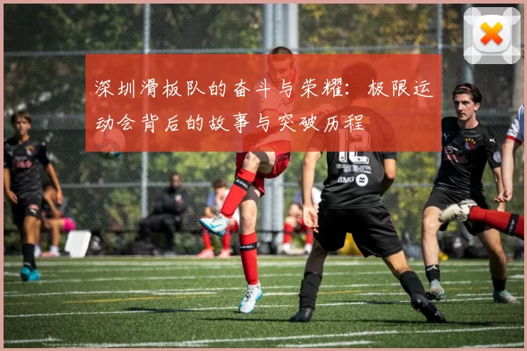深圳滑板队的奋斗与荣耀：极限运动会背后的故事与突破历程