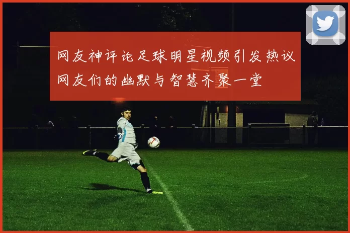 网友神评论足球明星视频引发热议网友们的幽默与智慧齐聚一堂