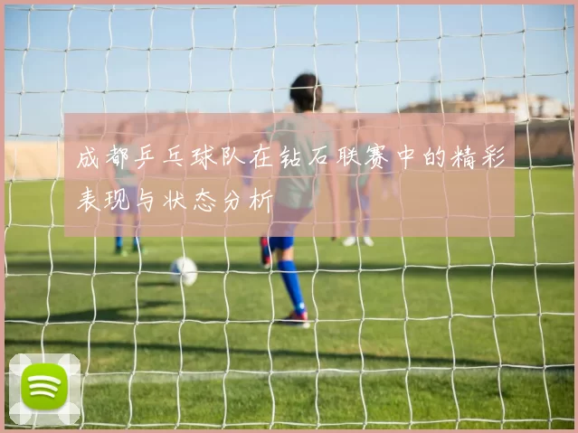 成都乒乓球队在钻石联赛中的精彩表现与状态分析