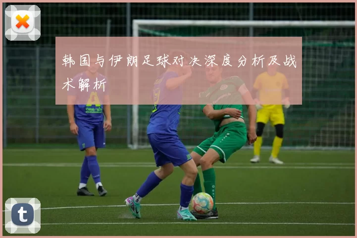 韩国与伊朗足球对决深度分析及战术解析