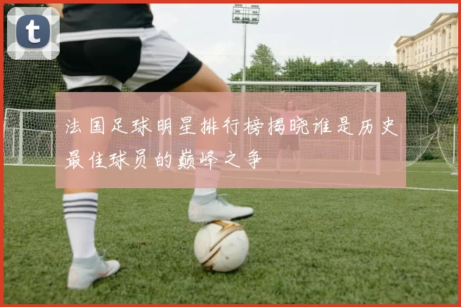 法国足球明星排行榜揭晓谁是历史最佳球员的巅峰之争