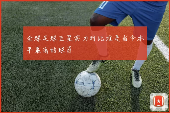 全球足球巨星实力对比谁是当今水平最高的球员