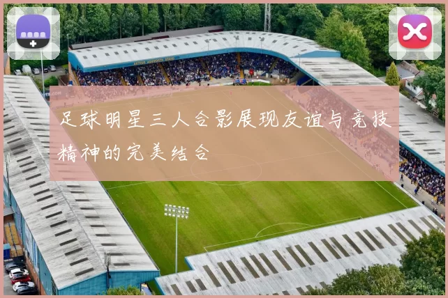 足球明星三人合影展现友谊与竞技精神的完美结合