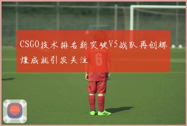 CSGO技术排名新突破V5战队再创辉煌成就引发关注