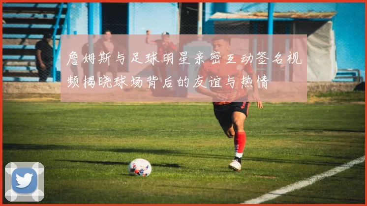 詹姆斯与足球明星亲密互动签名视频揭晓球场背后的友谊与热情