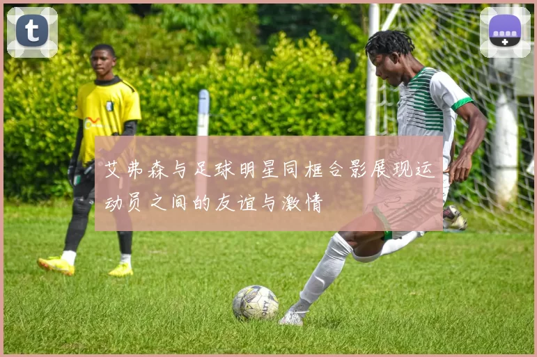 艾弗森与足球明星同框合影展现运动员之间的友谊与激情