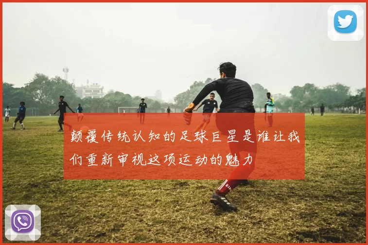 颠覆传统认知的足球巨星是谁让我们重新审视这项运动的魅力
