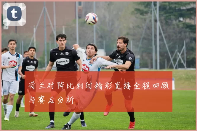 荷兰对阵比利时精彩直播全程回顾与赛后分析
