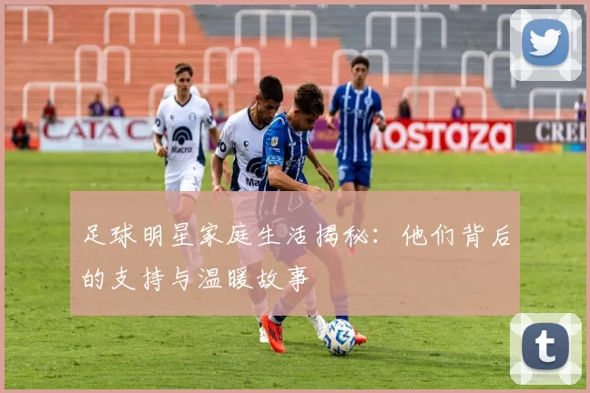足球明星家庭生活揭秘：他们背后的支持与温暖故事