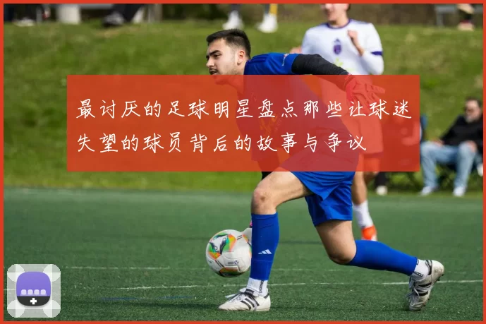最讨厌的足球明星盘点那些让球迷失望的球员背后的故事与争议