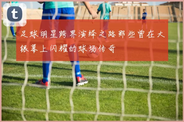足球明星跨界演绎之路那些曾在大银幕上闪耀的球场传奇