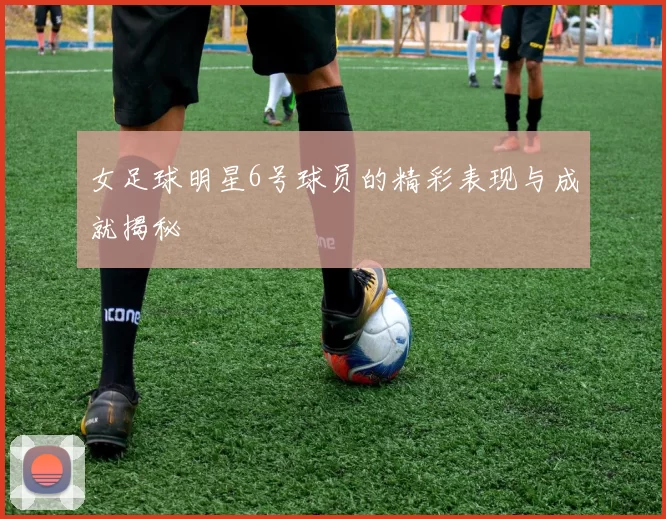女足球明星6号球员的精彩表现与成就揭秘