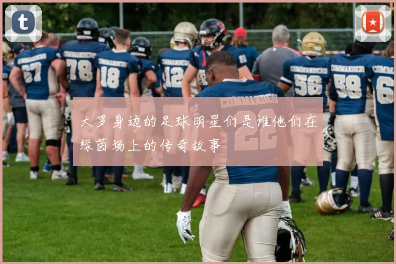 大罗身边的足球明星们是谁他们在绿茵场上的传奇故事