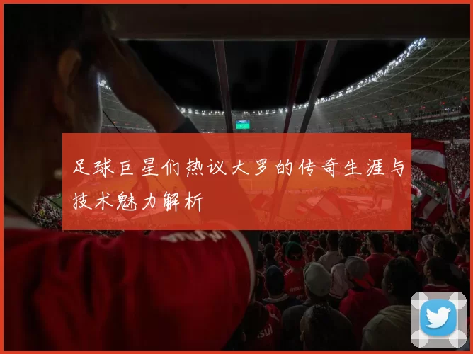 足球巨星们热议大罗的传奇生涯与技术魅力解析