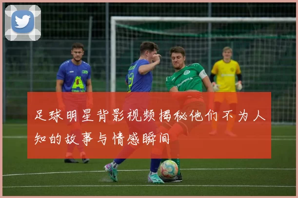 足球明星背影视频揭秘他们不为人知的故事与情感瞬间