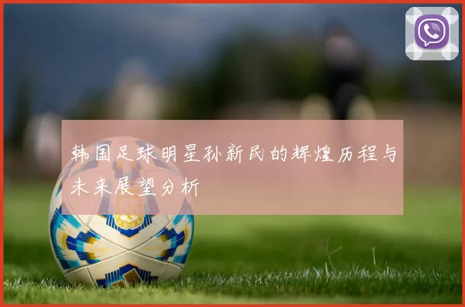 韩国足球明星孙新民的辉煌历程与未来展望分析