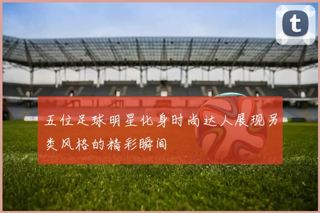 五位足球明星化身时尚达人展现另类风格的精彩瞬间