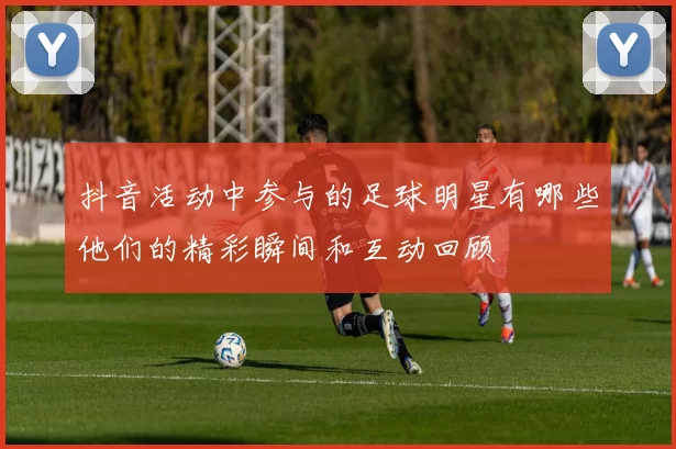 抖音活动中参与的足球明星有哪些他们的精彩瞬间和互动回顾