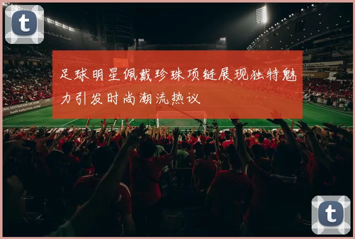 足球明星佩戴珍珠项链展现独特魅力引发时尚潮流热议