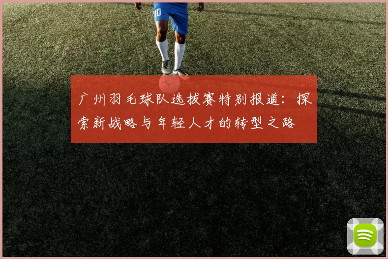 广州羽毛球队选拔赛特别报道：探索新战略与年轻人才的转型之路