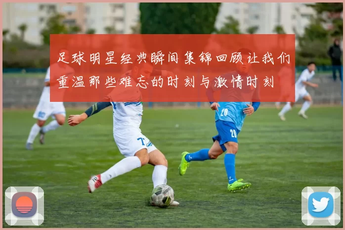 足球明星经典瞬间集锦回顾让我们重温那些难忘的时刻与激情时刻