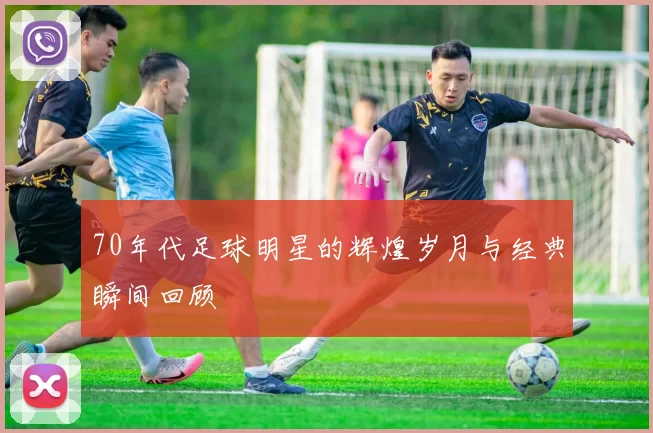 70年代足球明星的辉煌岁月与经典瞬间回顾