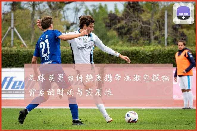 足球明星为何热衷携带洗漱包探秘背后的时尚与实用性