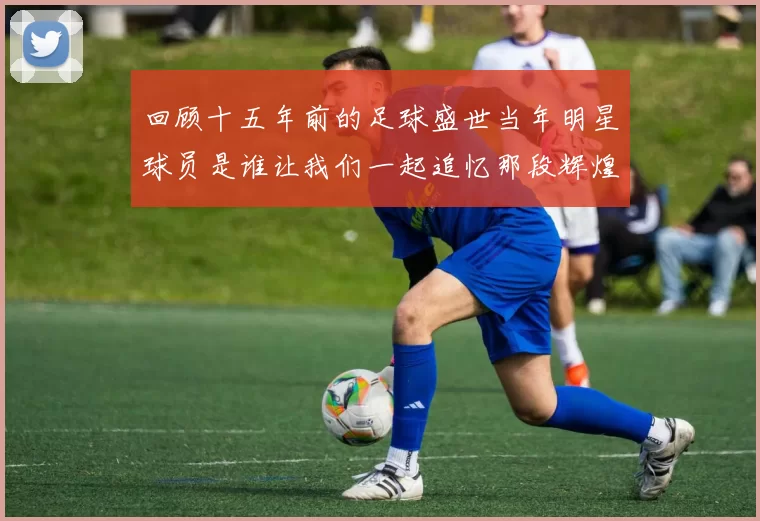 回顾十五年前的足球盛世当年明星球员是谁让我们一起追忆那段辉煌岁月