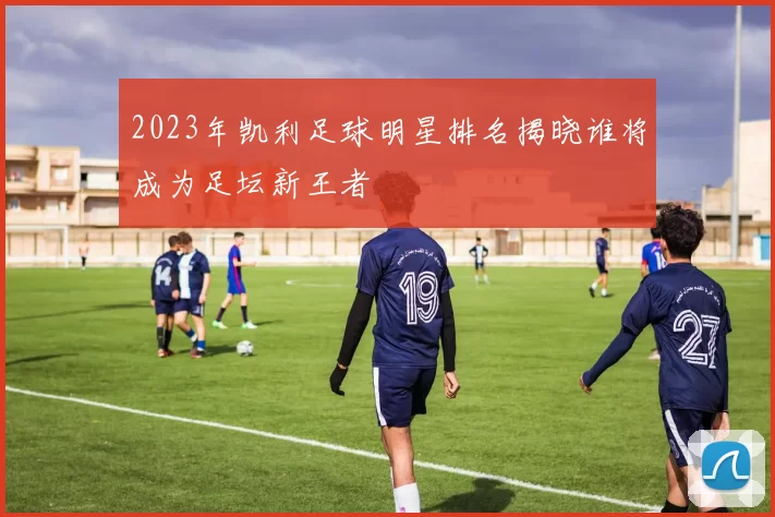 2023年凯利足球明星排名揭晓谁将成为足坛新王者