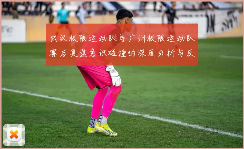 武汉极限运动队与广州极限运动队赛后复盘意识碰撞的深度分析与反思