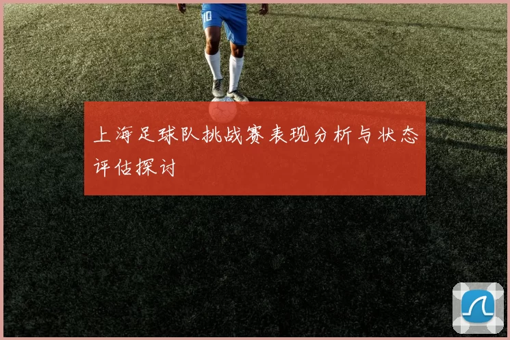 上海足球队挑战赛表现分析与状态评估探讨