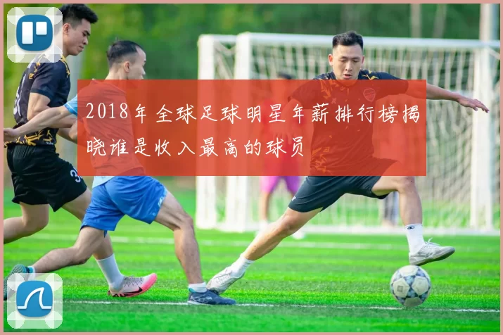 2018年全球足球明星年薪排行榜揭晓谁是收入最高的球员