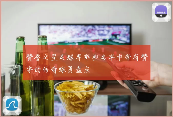 赞誉之星足球界那些名字中带有赞字的传奇球员盘点