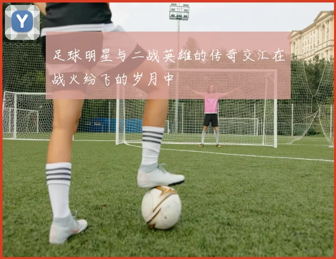 足球明星与二战英雄的传奇交汇在战火纷飞的岁月中