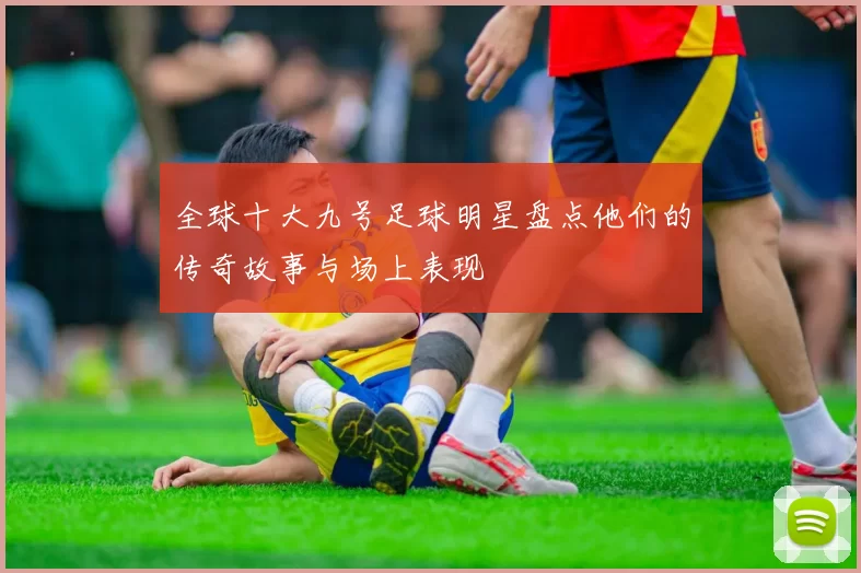 全球十大九号足球明星盘点他们的传奇故事与场上表现