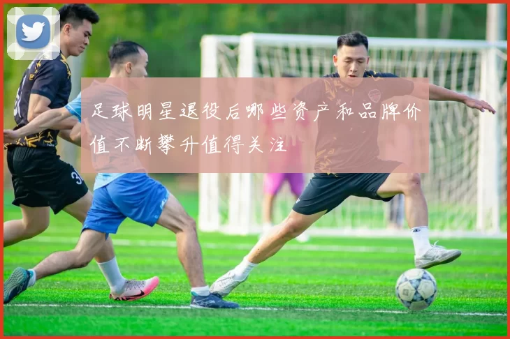 足球明星退役后哪些资产和品牌价值不断攀升值得关注