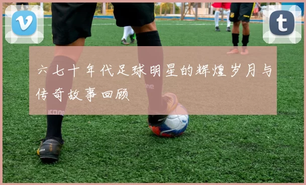 六七十年代足球明星的辉煌岁月与传奇故事回顾