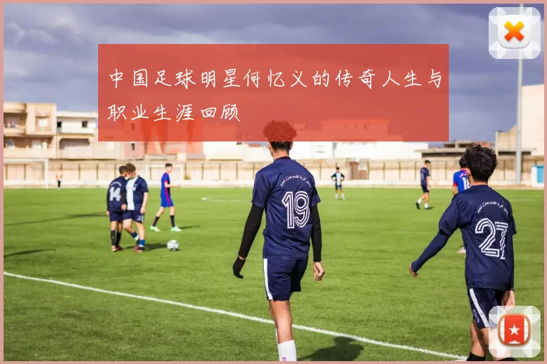 中国足球明星何忆义的传奇人生与职业生涯回顾