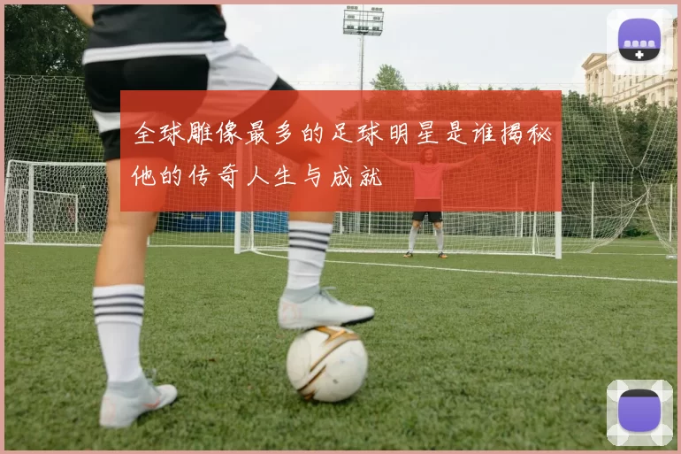 全球雕像最多的足球明星是谁揭秘他的传奇人生与成就