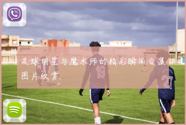 足球明星与魔术师的精彩瞬间合集图片欣赏
